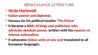 RENAISSANCE LITERATURE
• Nicolo Machiavelli
• Italian patriot and diplomat.
• Famous for his political treatise ‘The Prince’
• It became a Bible of kings and politicians who
advocate absolute power, written with the essence of
intense nationalism.
• It advocates Italian unity at any cost-translated to all
European languages.
 