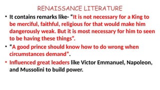 RENAISSANCE LITERATURE
• It contains remarks like- “It is not necessary for a King to
be merciful, faithful, religious for that would make him
dangerously weak. But it is most necessary for him to seen
to be having these things”.
• “A good prince should know how to do wrong when
circumstances demand”.
• Influenced great leaders like Victor Emmanuel, Napoleon,
and Mussolini to build power.
 