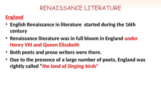 RENAISSANCE LITERATURE
England
• English Renaissance in literature started during the 16th
century
• Renaissance literature was in full bloom in England under
Henry VIII and Queen Elizabeth
• Both poets and prose writers were there.
• Due to the presence of a large number of poets, England was
rightly called “the land of Singing birds”
 