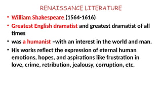 RENAISSANCE LITERATURE
• William Shakespeare (1564-1616)
• Greatest English dramatist and greatest dramatist of all
times
• was a humanist –with an interest in the world and man.
• His works reflect the expression of eternal human
emotions, hopes, and aspirations like frustration in
love, crime, retribution, jealousy, corruption, etc.
 