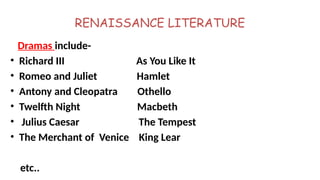 RENAISSANCE LITERATURE
Dramas include-
• Richard III As You Like It
• Romeo and Juliet Hamlet
• Antony and Cleopatra Othello
• Twelfth Night Macbeth
• Julius Caesar The Tempest
• The Merchant of Venice King Lear
etc..
 