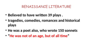 RENAISSANCE LITERATURE
• Believed to have written 39 plays .
• tragedies, comedies, romances and historical
plays
• He was a poet also, who wrote 150 sonnets
• “He was not of an age, but of all time”
 
