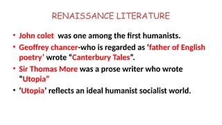 RENAISSANCE LITERATURE
• John colet was one among the first humanists.
• Geoffrey chancer-who is regarded as ‘father of English
poetry’ wrote “Canterbury Tales”.
• Sir Thomas More was a prose writer who wrote
“Utopia”
• ‘Utopia’ reflects an ideal humanist socialist world.
 