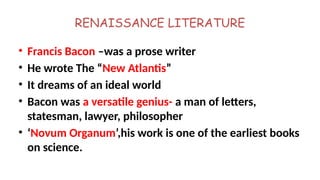 RENAISSANCE LITERATURE
• Francis Bacon –was a prose writer
• He wrote The “New Atlantis”
• It dreams of an ideal world
• Bacon was a versatile genius- a man of letters,
statesman, lawyer, philosopher
• ‘Novum Organum’,his work is one of the earliest books
on science.
 