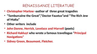 RENAISSANCE LITERATURE
• Christopher Marlow -author of three great tragedies
• “Tamburcaine the Great”,“Doctor Faustus”and “The Rich Jew
of Malta”
• Other writers include
• John Donne, Herrick, Lovelace and Marvell (poets)
• Richard Hakluyt who wrote a famous travellogue “Principal
Navigations”
• Sidney Green, Beaumont, Fletcher.
 