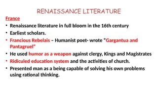 RENAISSANCE LITERATURE
France
• Renaissance literature in full bloom in the 16th century
• Earliest scholars.
• Francious Rebelais – Humanist poet- wrote “Gargantua and
Pantagruel”
• He used humor as a weapon against clergy, Kings and Magistrates
• Ridiculed education system and the activities of church.
• Presented man as a being capable of solving his own problems
using rational thinking.
 