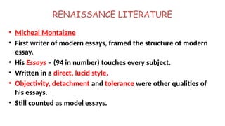 RENAISSANCE LITERATURE
• Micheal Montaigne
• First writer of modern essays, framed the structure of modern
essay.
• His Essays – (94 in number) touches every subject.
• Written in a direct, lucid style.
• Objectivity, detachment and tolerance were other qualities of
his essays.
• Still counted as model essays.
 