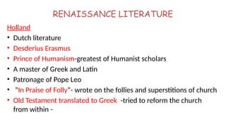RENAISSANCE LITERATURE
Holland
• Dutch literature
• Desderius Erasmus
• Prince of Humanism-greatest of Humanist scholars
• A master of Greek and Latin
• Patronage of Pope Leo
• “In Praise of Folly”- wrote on the follies and superstitions of church
• Old Testament translated to Greek -tried to reform the church
from within -
 