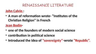 RENAISSANCE LITERATURE
John Calvin :
• A man of reformation wrote- “Institutes of the
Christian Religion” in French
Jean Bodin-
• one of the founders of modern social science
• contribution in political science
• Introduced the idea of “sovereignty”-wrote “Republic”.
 