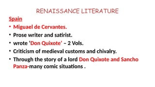 RENAISSANCE LITERATURE
Spain
• Miguael de Cervantes.
• Prose writer and satirist.
• wrote ‘Don Quixote’ – 2 Vols.
• Criticism of medieval customs and chivalry.
• Through the story of a lord Don Quixote and Sancho
Panza-many comic situations .
 