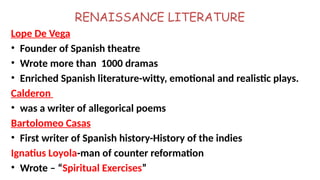 RENAISSANCE LITERATURE
Lope De Vega
• Founder of Spanish theatre
• Wrote more than 1000 dramas
• Enriched Spanish literature-witty, emotional and realistic plays.
Calderon
• was a writer of allegorical poems
Bartolomeo Casas
• First writer of Spanish history-History of the indies
Ignatius Loyola-man of counter reformation
• Wrote – “Spiritual Exercises”
 