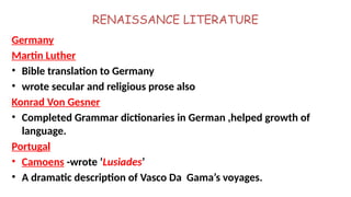 RENAISSANCE LITERATURE
Germany
Martin Luther
• Bible translation to Germany
• wrote secular and religious prose also
Konrad Von Gesner
• Completed Grammar dictionaries in German ,helped growth of
language.
Portugal
• Camoens -wrote ‘Lusiades’
• A dramatic description of Vasco Da Gama’s voyages.
 