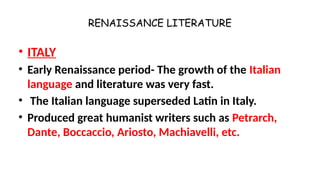 RENAISSANCE LITERATURE
• ITALY
• Early Renaissance period- The growth of the Italian
language and literature was very fast.
• The Italian language superseded Latin in Italy.
• Produced great humanist writers such as Petrarch,
Dante, Boccaccio, Ariosto, Machiavelli, etc.
 