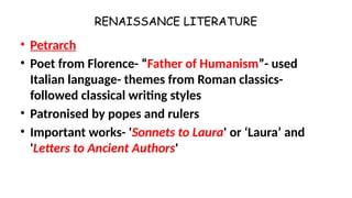 RENAISSANCE LITERATURE
• Petrarch
• Poet from Florence- “Father of Humanism”- used
Italian language- themes from Roman classics-
followed classical writing styles
• Patronised by popes and rulers
• Important works- 'Sonnets to Laura' or ‘Laura’ and
'Letters to Ancient Authors'
 