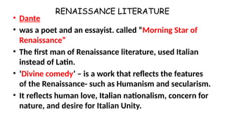 RENAISSANCE LITERATURE
• Dante
• was a poet and an essayist. called “Morning Star of
Renaissance”
• The first man of Renaissance literature, used Italian
instead of Latin.
• ‘Divine comedy’ – is a work that reflects the features
of the Renaissance- such as Humanism and secularism.
• It reflects human love, Italian nationalism, concern for
nature, and desire for Italian Unity.
 