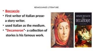 RENAISSANCE LITERATURE
• Boccaccio
• First writer of Italian prose-
a story writer.
• used Italian as the medium.
• “Decameron”- a collection of
stories is his famous work.
 