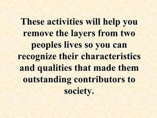 These activities will help you remove the layers from two peoples lives so you can recognize their characteristics and qualities that made them outstanding contributors to society.