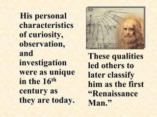    His personal characteristics of curiosity, observation, and investigation were as unique in the 16th century as they are today.These qualities led others to later classify him as the first “Renaissance Man.” 