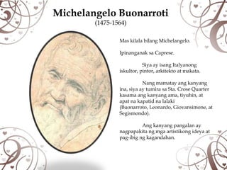 Michelangelo Buonarroti
        (1475-1564)

                Mas kilala bilang Michelangelo.

                Ipinanganak sa Caprese.

                           Siya ay isang Italyanong
                iskultor, pintor, arkitekto at makata.

                           Nang mamatay ang kanyang
                ina, siya ay tumira sa Sta. Crose Quarter
                kasama ang kanyang ama, tiyuhin, at
                apat na kapatid na lalaki
                (Buonarroto, Leonardo, Giovansimone, at
                Segismondo).

                          Ang kanyang pangalan ay
                nagpapakita ng mga artistikong ideya at
                pag-ibig ng kagandahan.
 
