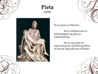 Pieta
 (1499)



          Ito ay gawa sa Marmol.

                  Ito ay inilalarawan sa
          pamamagitan ng gilas at
          craftsmanship.

                   Ito ay ang sikat na
          representasyon ng Birheng Maria
          na hawak ang katawan ni Kristo.
 