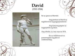 David
(1501-1504)


         Ito ay gawa sa Marmol.

                  Ang postura ni David ay
         naglalarawan ng pagpapasalamat.

                 Ang kanyang pigura ay
         nagpapakita ng lakas.

         Ang rebulto, ay may taas na 18 ft.

                  Ito ay inilalarawan sa
         pamamagitan ng gilas at
         craftsmanship.
 