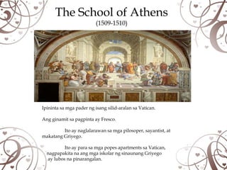 The School of Athens
                          (1509-1510)




Ipininta sa mga pader ng isang silid-aralan sa Vatican.

Ang ginamit sa pagpinta ay Fresco.

         Ito ay naglalarawan sa mga pilosoper, sayantist, at
makatang Griyego.

          Ito ay para sa mga popes apartments sa Vatican,
  nagpapakita na ang mga iskolar ng sinaunang Griyego
  ay lubos na pinarangalan.
 