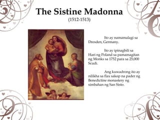 The Sistine Madonna
       (1512-1513)



                         Ito ay namamalagi sa
                Dresden, Germany.

                         Ito ay ipinagbili sa
                Hari ng Poland sa pamamagitan
                ng Monks sa 1752 para sa 25,000
                Scudi.

                           Ang kuwadrong ito ay
                nilikha sa flax sakop na pader ng
                Benedictine monastery ng
                simbahan ng San Sisto.
 