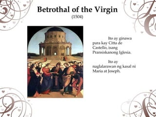 Betrothal of the Virgin
         (1504)



                            Ito ay ginawa
                  para kay Citta de
                  Castello, isang
                  Pransiskanong Iglesia.

                           Ito ay
                  naglalarawan ng kasal ni
                  Maria at Joseph.
 