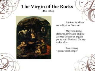 The Virgin of the Rocks
        (1483-1486)



                                Ipininta sa Milan
                      na inilipat sa Florence.

                               Mayroon itong
                      dalawang bersyon, ang isa
                      ay nasa Louvre at ang isa
                      pa ay nasa National Gallery
                      sa London.

                              Ito ay isang
                      “geometrical shape.”
 