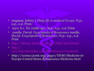 singman, Jeffrey l.  Daily life in medieval Europe . N.p.: n.p., n.d. Print. loyn, h r.  The middle ages . N.p.: n.p., n.d. Print.  rundle, David.  Encyclopedia of Renaissance  rundle, David.  Encyclopedia of Renaissance . N.p.: n.p., n.d. Print  http://library.thinkquest.org/15569/hist-8.html http:// encyclopedia.farlex.com/Renaissance+medicine   http://science.jrank.org/pages/10140/Medicine-in-Europe-United-States-Renaissance-Medicine.html 