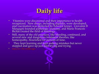 Daily life Vitamins were discovered and their importance to health recognized.  New drugs, including digitalis, were developed, and vaccination was perfected by Edward Jenner.  Giovanni B Margagni founded pathologic anatomy, and Marie Francois Bichat created the field of histology.   Still, many of the old practices, like bleeding, continued, and several new and dangerous treatment theories, like homeopathy, flourished for periods of time.  They kept learning and kept making mistakes but never stopped and gave up just kept trying and trying. loyn, h r.  The middle ages 