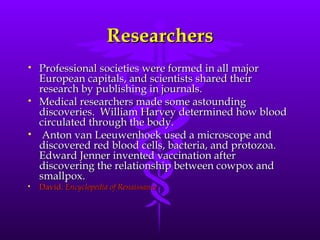 Researchers Professional societies were formed in all major European capitals, and scientists shared their research by publishing in journals.  Medical researchers made some astounding discoveries.  William Harvey determined how blood circulated through the body.  Anton van Leeuwenhoek used a microscope and discovered red blood cells, bacteria, and protozoa. Edward Jenner invented vaccination after discovering the relationship between cowpox and smallpox.  David.  Encyclopedia of Renaissance 