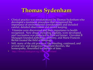 Thomas Sydenham Clinical practice was revolutionized by Thomas Sydenham who developed a treatment procedure that recognized the importance of environmental considerations and included careful, detailed observation and record keeping. Vitamins were discovered and their importance to health recognized.  New drugs, including digitalis, were developed, and vaccination was perfected by Edward Jenner.  Giovanni B Margagni founded pathologic anatomy, and Marie Francois Bichat created the field of histology.   Still, many of the old practices, like bleeding, continued, and several new and dangerous treatment theories, like homeopathy, flourished for periods of time.  http://library.thinkquest.org/15569/hist-8.html 