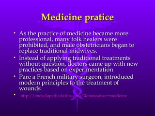 Medicine pratice As the practice of medicine became more professional, many folk healers were prohibited, and male obstetricians began to replace traditional midwives.   Instead of applying traditional treatments without question, doctors came up with new practices based on experimentation  Pare a French military surgeon, introduced modern principles to the treatment of wounds http:// encyclopedia.farlex.com/Renaissance+medicine 