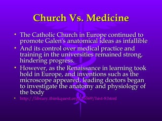 Church Vs. Medicine The Catholic Church in Europe continued to promote Galen's anatomical ideas as infallible And its control over medical practice and training in the universities remained strong, hindering progress.  However, as the Renaissance in learning took hold in Europe, and inventions such as the microscope appeared, leading doctors began to investigate the anatomy and physiology of the body  http://library.thinkquest.org/15569/hist-8.html 