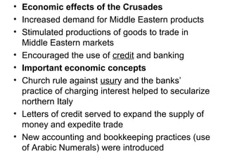 • Economic effects of the Crusades
• Increased demand for Middle Eastern products
• Stimulated productions of goods to trade in
  Middle Eastern markets
• Encouraged the use of credit and banking
• Important economic concepts
• Church rule against usury and the banks’
  practice of charging interest helped to secularize
  northern Italy
• Letters of credit served to expand the supply of
  money and expedite trade
• New accounting and bookkeeping practices (use
  of Arabic Numerals) were introduced
 