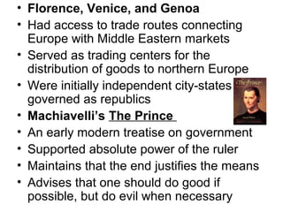 • Florence, Venice, and Genoa
• Had access to trade routes connecting
  Europe with Middle Eastern markets
• Served as trading centers for the
  distribution of goods to northern Europe
• Were initially independent city-states
  governed as republics
• Machiavelli’s The Prince
• An early modern treatise on government
• Supported absolute power of the ruler
• Maintains that the end justifies the means
• Advises that one should do good if
  possible, but do evil when necessary
 