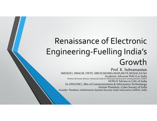 Renaissance of Electronic 
Engineering‐Fuelling India’s 
Growth
Prof. K. Subramanian
SM(IEEE), SMACM, FIETE, SMCSI,MAIMA,MAIS,MCFE,M(ISACA)USA
Academic Advocate ISACA in India
Professor & Former Director, Advanced Center for Informatics & Innovative Learning (ACIIL), IGNOU
HON.IT Adviser to CAG of India 
Ex‐DDG(NIC), Min of Communications & Information Technol9ogy
Former President, Cyber Society of India 
Founder  President, eInformation Systems Security Audit Association (eISSA), India
 