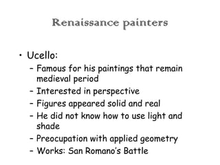 Renaissance painters
• Ucello:
– Famous for his paintings that remain
medieval period
– Interested in perspective
– Figures appeared solid and real
– He did not know how to use light and
shade
– Preocupation with applied geometry
– Works: San Romano’s Battle

 