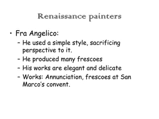 Renaissance painters
• Fra Angelico:
– He used a simple style, sacrificing
perspective to it.
– He produced many frescoes
– His works are elegant and delicate
– Works: Annunciation, frescoes at San
Marco’s convent.

 