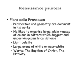 Renaissance painters
• Piero della Francesca

– Perspective and geometry are dominant
in his works
– He liked to organise large, plain masses
of colour in patters which suggest and
underlyin geometrical scheme
– Light palette
– Large areas of white or near-white
– Works: The Baptism of Christ, The
Nativity.

 