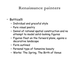 Renaissance painters
• Botticelli
– Individual and graceful style
– Pure visual poetry
– Denial of rational spatial construction and no
attempt to model solid-looking figures
– Figures float on the forward plane, agains a
decorative landscape
– Form outlined
– Personal type of femenine beauty
– Works: The Spring, The Birth of Venus

 