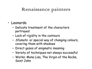 Renaissance painters
• Leonardo
– Delicate treatment of the characters
portrayed
– Lack of rigidity in the contours
– Sfumato or special way of changing colours,
covering them with shadows
– Direct gazes of enigmatic meaning
– Variety of techniques not always successful
– Works: Mona Lisa, The Virgin of the Rocks,
Saint John

 