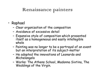 Renaissance painters
• Raphael

– Clear organization of the composition
– Avoidance of excessive detail
– Expansive style of composition which presented
itself as a homogeneous and easily intellegible
whole
– Painting was no longer to be a portrayal of an event
but an interpretation of its subject-matter
– He adopted the innovations of Leonardo and
Michelangelo
– Works: The Athens School, Madonna Sixtina, The
Weddings of the Virgin.

 