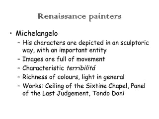 Renaissance painters
• Michelangelo
– His characters are depicted in an sculptoric
way, with an important entity
– Images are full of movement
– Characteristic terribilitá
– Richness of colours, light in general
– Works: Ceiling of the Sixtine Chapel, Panel
of the Last Judgement, Tondo Doni

 