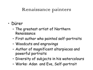 Renaissance painters
• Dürer
– The greatest artist of Northern
Renaissance
– First author who painted self-portraits
– Woodcuts and engravings
– Author of magnificent altarpieces and
powerful portraits
– Diversity of subjects in his watercolours
– Works: Adan and Eve, Self-portrait

 