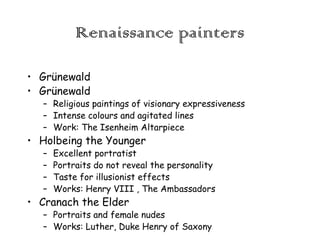 Renaissance painters
• Grünewald
• Grünewald

– Religious paintings of visionary expressiveness
– Intense colours and agitated lines
– Work: The Isenheim Altarpiece

• Holbeing the Younger
–
–
–
–

Excellent portratist
Portraits do not reveal the personality
Taste for illusionist effects
Works: Henry VIII , The Ambassadors

• Cranach the Elder

– Portraits and female nudes
– Works: Luther, Duke Henry of Saxony

 
