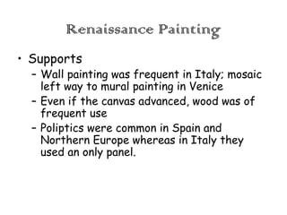 Renaissance Painting
• Supports

– Wall painting was frequent in Italy; mosaic
left way to mural painting in Venice
– Even if the canvas advanced, wood was of
frequent use
– Poliptics were common in Spain and
Northern Europe whereas in Italy they
used an only panel.

 