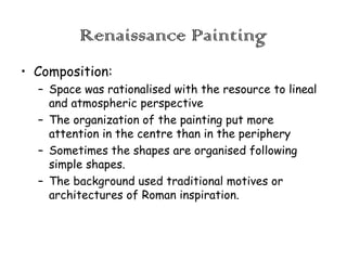 Renaissance Painting
• Composition:
– Space was rationalised with the resource to lineal
and atmospheric perspective
– The organization of the painting put more
attention in the centre than in the periphery
– Sometimes the shapes are organised following
simple shapes.
– The background used traditional motives or
architectures of Roman inspiration.

 