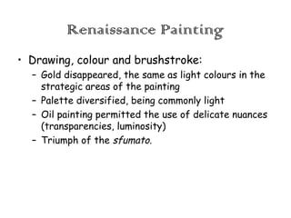 Renaissance Painting
• Drawing, colour and brushstroke:
– Gold disappeared, the same as light colours in the
strategic areas of the painting
– Palette diversified, being commonly light
– Oil painting permitted the use of delicate nuances
(transparencies, luminosity)
– Triumph of the sfumato.

 